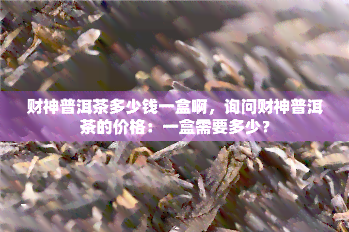 财神普洱茶多少钱一盒啊，询问财神普洱茶的价格：一盒需要多少？