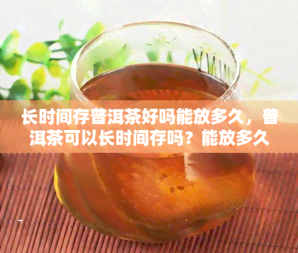 长时间存普洱茶好吗能放多久，普洱茶可以长时间存吗？能放多久呢？