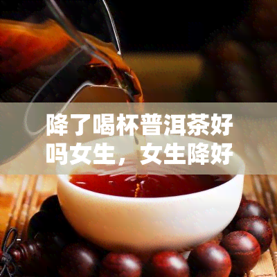 降了喝杯普洱茶好吗女生，女生降好选择：来一杯普洱茶吧！