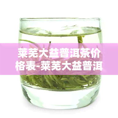 莱芜大益普洱茶价格表-莱芜大益普洱茶价格表最新