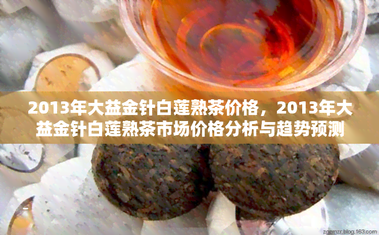 2013年大益金针白莲熟茶价格，2013年大益金针白莲熟茶市场价格分析与趋势预测