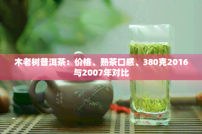 木老树普洱茶：价格、熟茶口感、380克2016与2007年对比