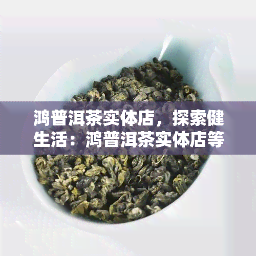 鸿普洱茶实体店，探索健生活：鸿普洱茶实体店等待您的光临！