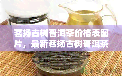 茗扬古树普洱茶价格表图片，最新茗扬古树普洱茶价格表及高清图片一览