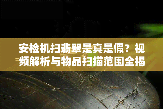 安检机扫翡翠是真是假？视频解析与物品扫描范围全揭秘