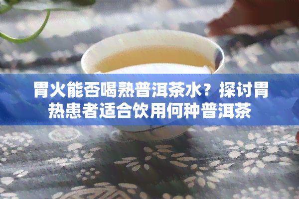 胃火能否喝熟普洱茶水？探讨胃热患者适合饮用何种普洱茶