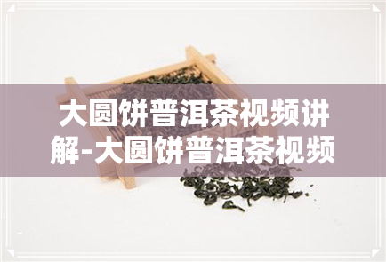 大圆饼普洱茶视频讲解-大圆饼普洱茶视频讲解大全