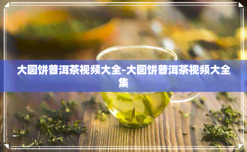 大圆饼普洱茶视频大全-大圆饼普洱茶视频大全集