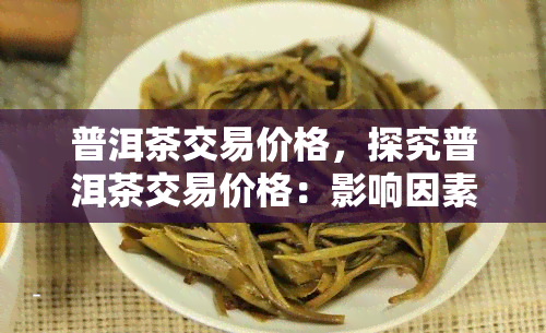 普洱茶交易价格，探究普洱茶交易价格：影响因素与市场趋势分析