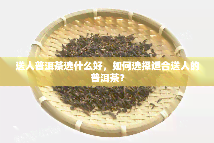 送人普洱茶选什么好，如何选择适合送人的普洱茶？