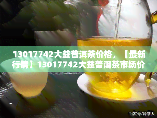 13017742大益普洱茶价格，【最新行情】13017742大益普洱茶市场价格解析