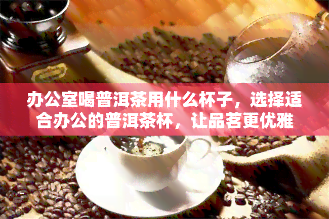 喝普洱茶用什么杯子，选择适合办公的普洱茶杯，让品茗更优雅