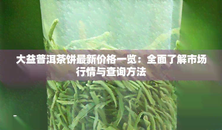 大益普洱茶饼最新价格一览：全面了解市场行情与查询方法