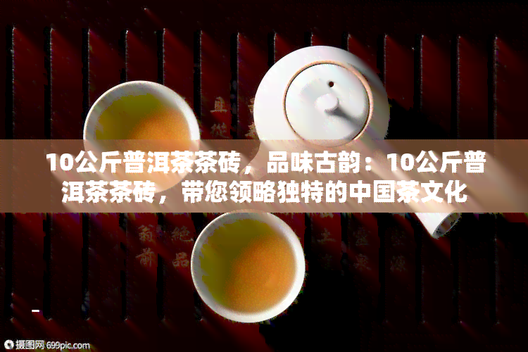 10公斤普洱茶茶砖，品味古韵：10公斤普洱茶茶砖，带您领略独特的中国茶文化