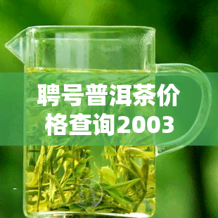 聘号普洱茶价格查询2003，2003年聘号普洱茶价格全览