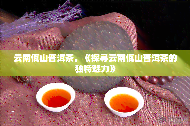 云南佤山普洱茶，《探寻云南佤山普洱茶的独特魅力》