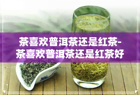 茶喜欢普洱茶还是红茶-茶喜欢普洱茶还是红茶好