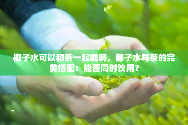 椰子水可以和茶一起喝吗，椰子水与茶的完美搭配：能否同时饮用？