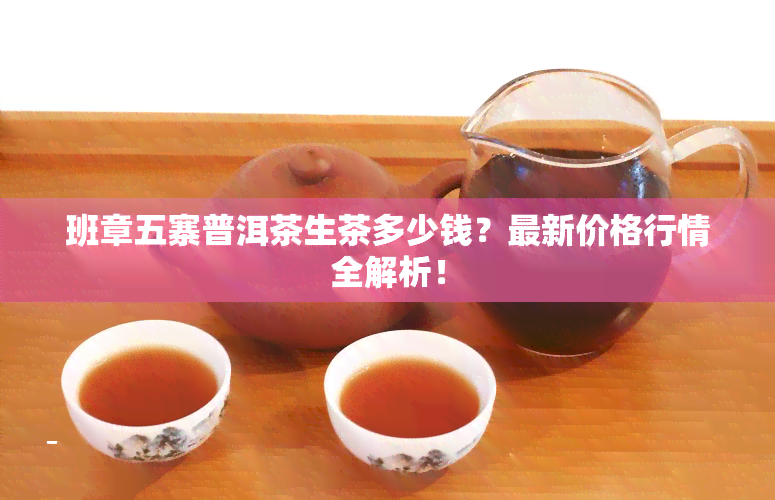 班章五寨普洱茶生茶多少钱？最新价格行情全解析！