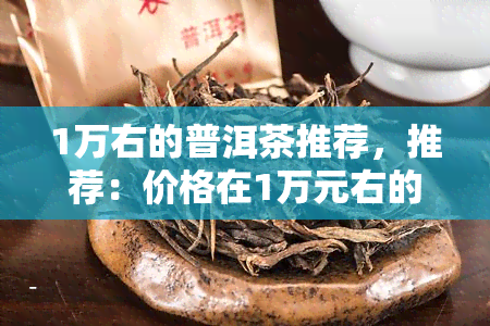 1万右的普洱茶推荐，推荐：价格在1万元右的优质普洱茶