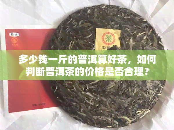 多少钱一斤的普洱算好茶，如何判断普洱茶的价格是否合理？