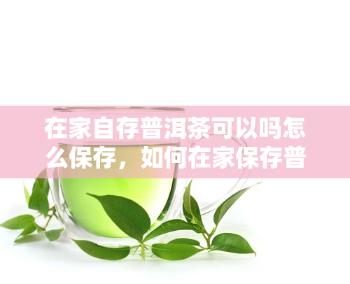 在家自存普洱茶可以吗怎么保存，如何在家保存普洱茶？自存普洱茶的正确方法与技巧