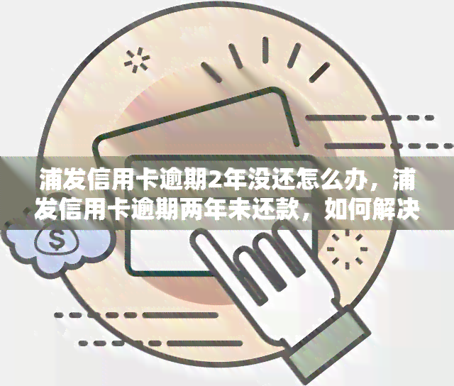 浦发信用卡逾期2年没还怎么办，浦发信用卡逾期两年未还款，如何解决？