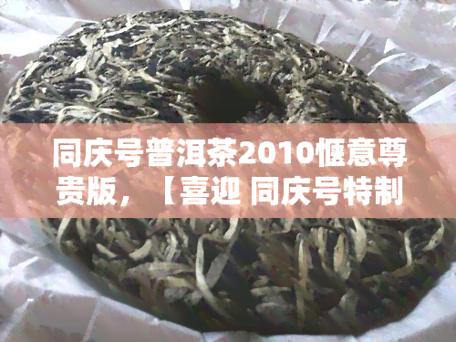 同庆号普洱茶2010惬意尊贵版，【喜迎 同庆号特制】2022年新款「同庆号普洱茶2010惬意尊贵版」值得入手吗？