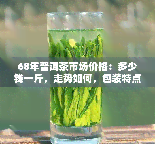 68年普洱茶市场价格：多少钱一斤，走势如何，包装特点及价值评估