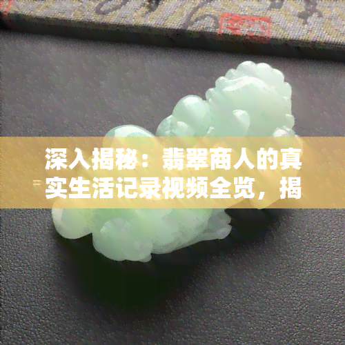 深入揭秘：翡翠商人的真实生活记录视频全览，揭示日常经营与风险挑战