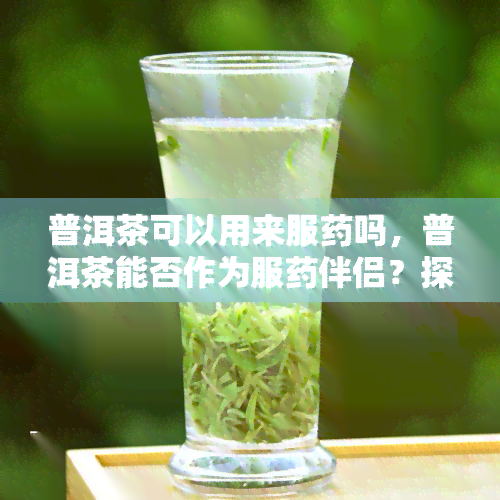 普洱茶可以用来服吗，普洱茶能否作为服伴侣？探讨其功效与注意事项