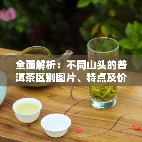 全面解析：不同山头的普洱茶区别图片、特点及价格，能否混放？一览无余！