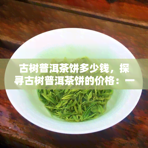 古树普洱茶饼多少钱，探寻古树普洱茶饼的价格：一份详尽的市场分析