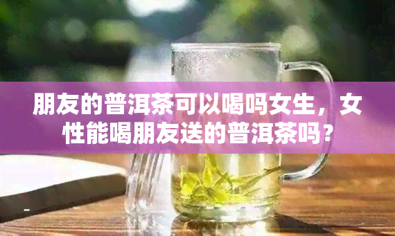 朋友的普洱茶可以喝吗女生，女性能喝朋友送的普洱茶吗？