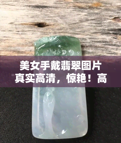 美女手戴翡翠图片真实高清，惊艳！高 *** 实照片展示美女佩戴翡翠的美丽瞬间