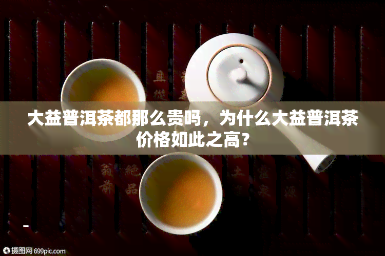 大益普洱茶都那么贵吗，为什么大益普洱茶价格如此之高？