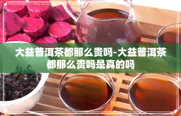 大益普洱茶都那么贵吗-大益普洱茶都那么贵吗是真的吗