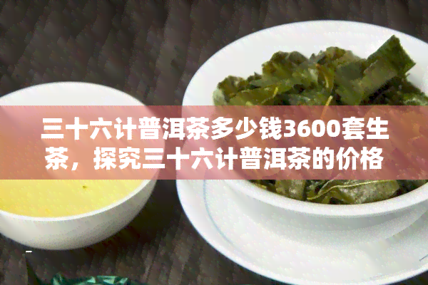 三十六计普洱茶多少钱3600套生茶，探究三十六计普洱茶的价格：一套生茶售价高达3600元！