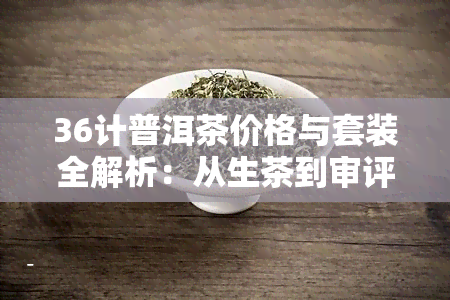 36计普洱茶价格与套装全解析：从生茶到审评法，一文看懂