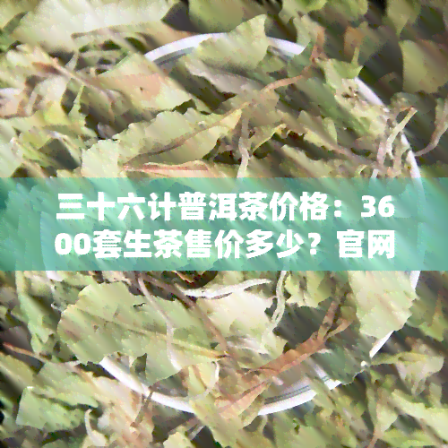 三十六计普洱茶价格：3600套生茶售价多少？官网及百度百科全解