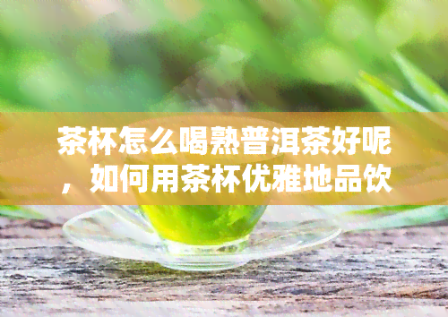 茶杯怎么喝熟普洱茶好呢，如何用茶杯优雅地品饮熟普洱茶？