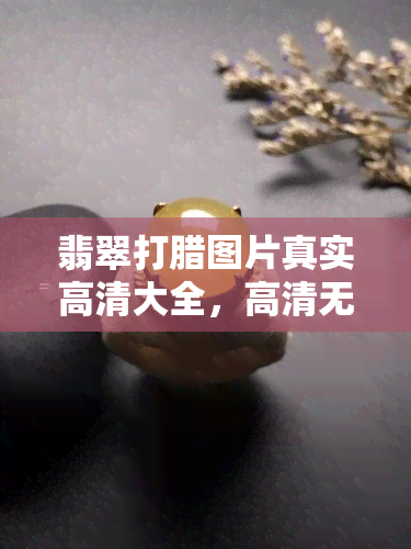 翡翠打腊图片真实高清大全，高清无水印！翡翠打蜡图片大全，真实呈现各种翡翠之美！