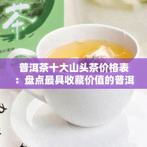 普洱茶十大山头茶价格表：盘点更具收藏价值的普洱茶山头