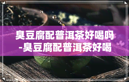 臭豆腐配普洱茶好喝吗-臭豆腐配普洱茶好喝吗视频