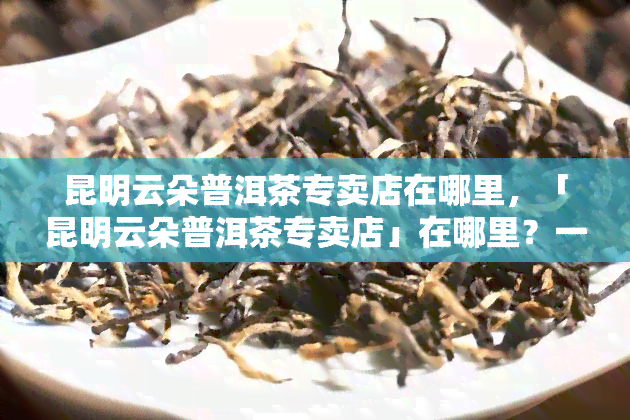 昆明云朵普洱茶专卖店在哪里，「昆明云朵普洱茶专卖店」在哪里？一站式查询地址信息！