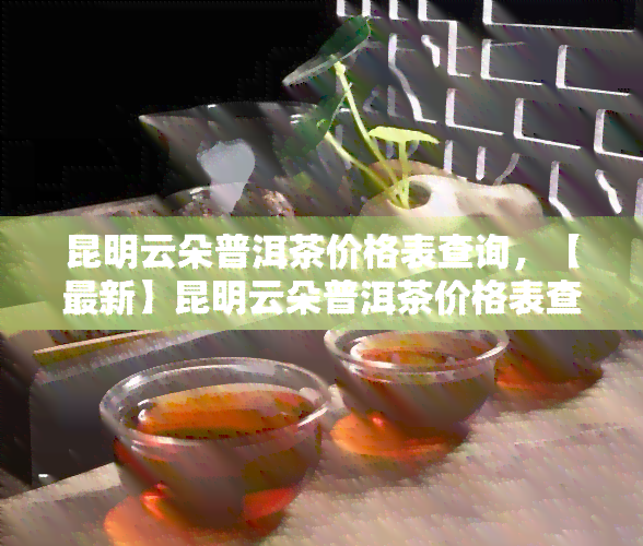 昆明云朵普洱茶价格表查询，【最新】昆明云朵普洱茶价格表查询，一网打尽！