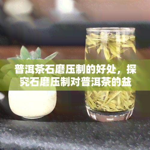 普洱茶石磨压制的好处，探究石磨压制对普洱茶的益处