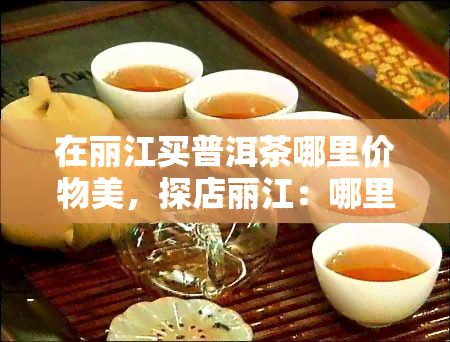 在丽江买普洱茶哪里价物美，探店丽江：哪里能买到价物美的普洱茶？