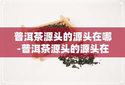 普洱茶源头的源头在哪-普洱茶源头的源头在哪里啊