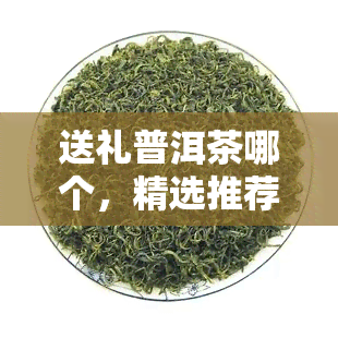 送礼普洱茶哪个，精选推荐：送礼佳选，品质普洱茶大